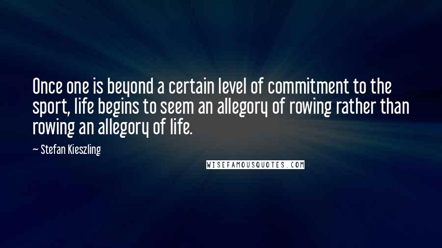 Stefan Kieszling Quotes: Once one is beyond a certain level of commitment to the sport, life begins to seem an allegory of rowing rather than rowing an allegory of life.