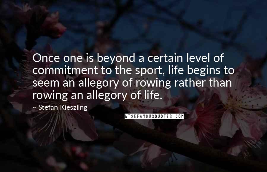 Stefan Kieszling Quotes: Once one is beyond a certain level of commitment to the sport, life begins to seem an allegory of rowing rather than rowing an allegory of life.