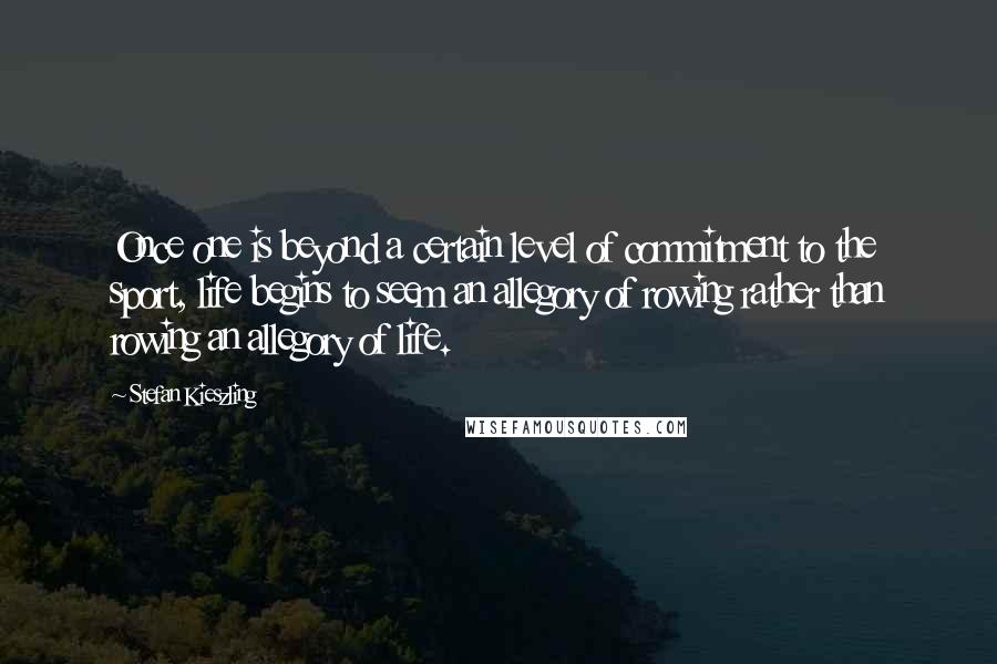 Stefan Kieszling Quotes: Once one is beyond a certain level of commitment to the sport, life begins to seem an allegory of rowing rather than rowing an allegory of life.