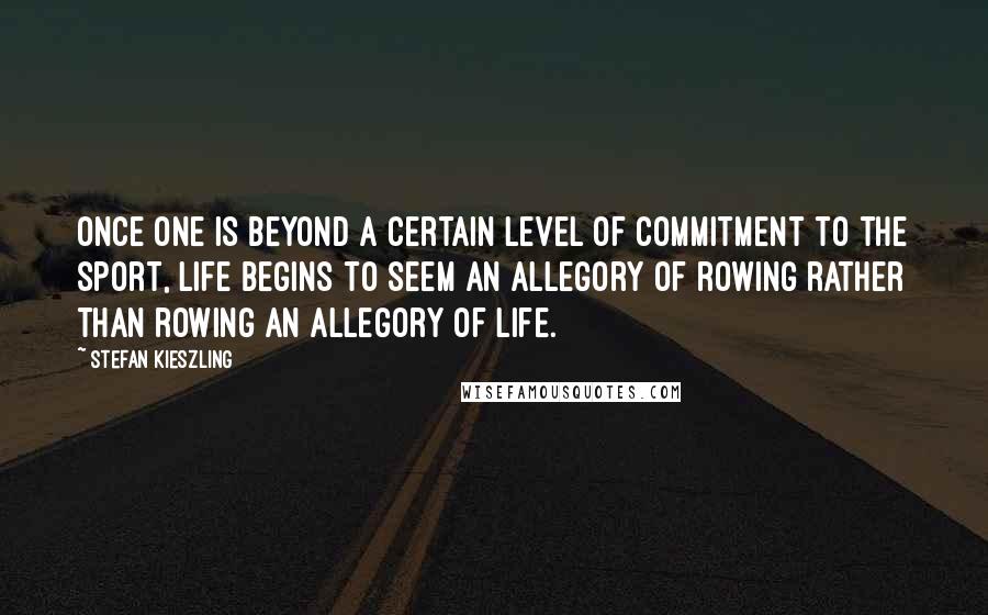 Stefan Kieszling Quotes: Once one is beyond a certain level of commitment to the sport, life begins to seem an allegory of rowing rather than rowing an allegory of life.