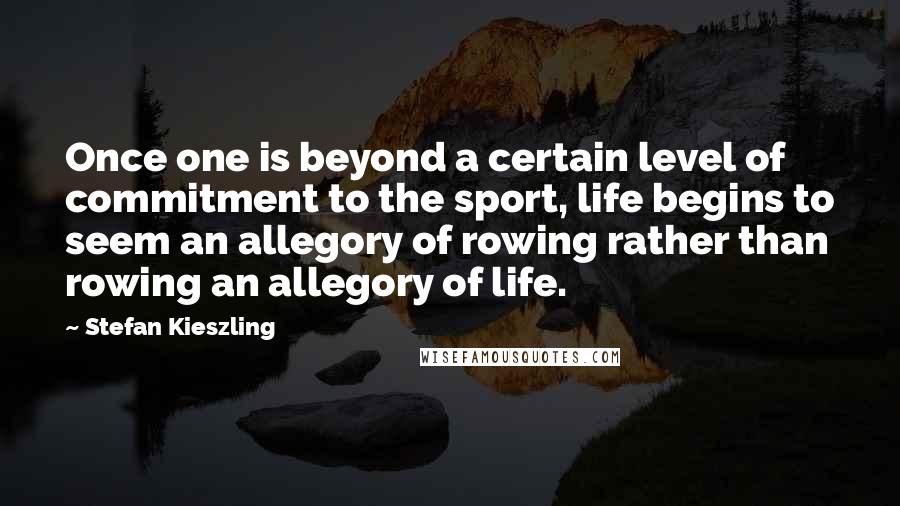 Stefan Kieszling Quotes: Once one is beyond a certain level of commitment to the sport, life begins to seem an allegory of rowing rather than rowing an allegory of life.