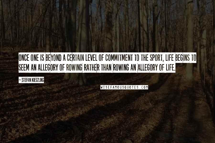 Stefan Kieszling Quotes: Once one is beyond a certain level of commitment to the sport, life begins to seem an allegory of rowing rather than rowing an allegory of life.