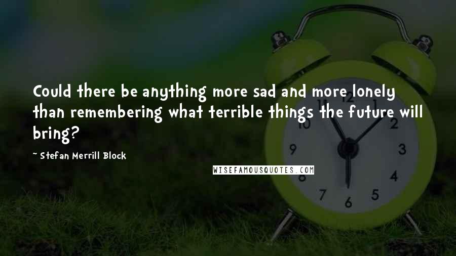 Stefan Merrill Block Quotes: Could there be anything more sad and more lonely than remembering what terrible things the future will bring?
