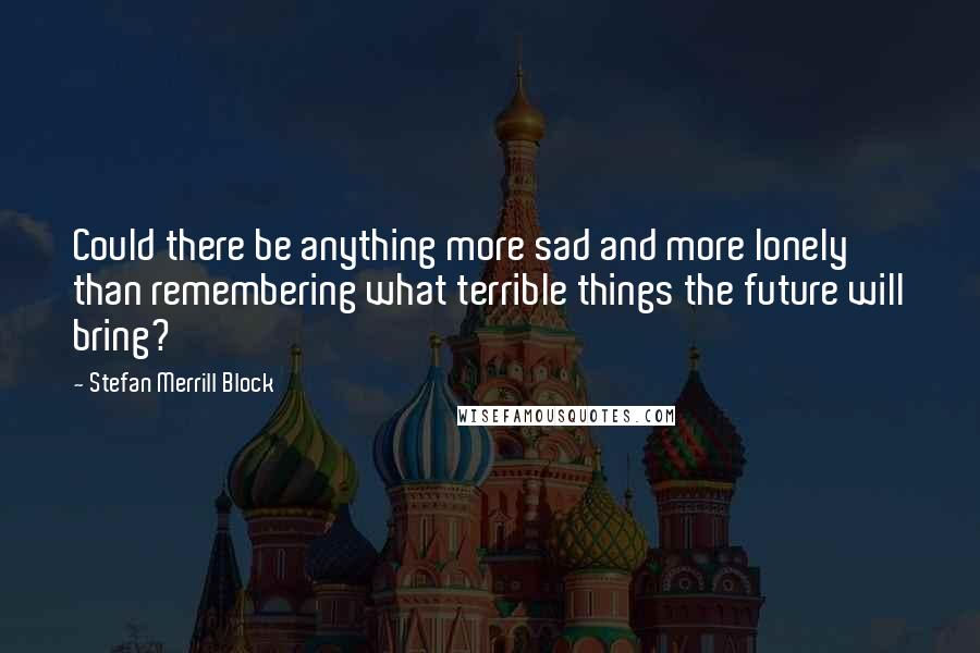 Stefan Merrill Block Quotes: Could there be anything more sad and more lonely than remembering what terrible things the future will bring?