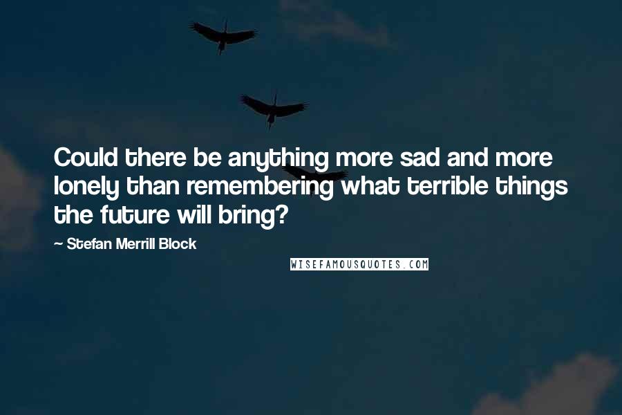 Stefan Merrill Block Quotes: Could there be anything more sad and more lonely than remembering what terrible things the future will bring?