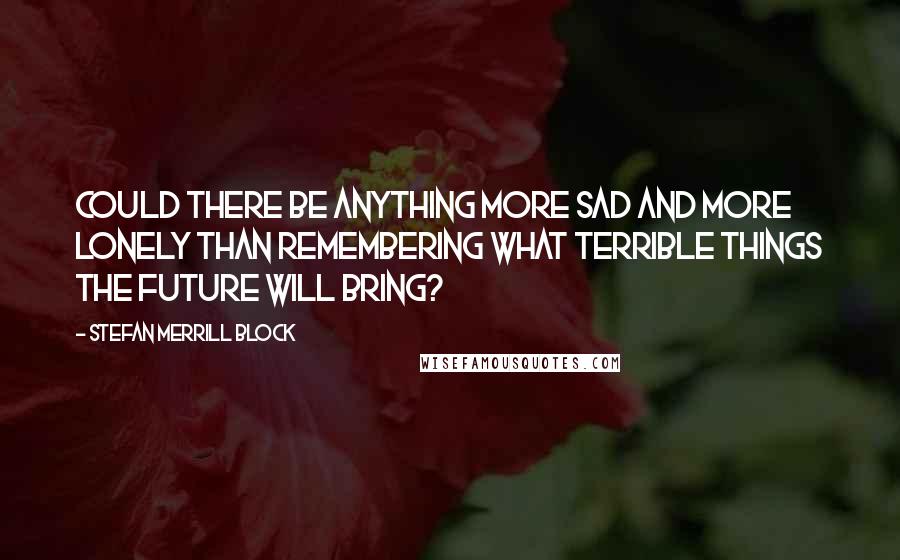 Stefan Merrill Block Quotes: Could there be anything more sad and more lonely than remembering what terrible things the future will bring?