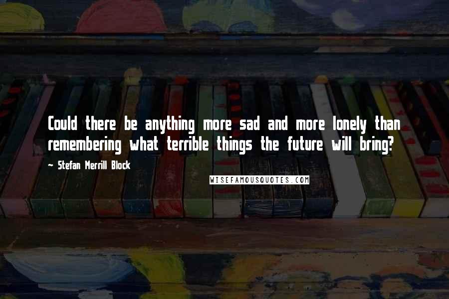 Stefan Merrill Block Quotes: Could there be anything more sad and more lonely than remembering what terrible things the future will bring?