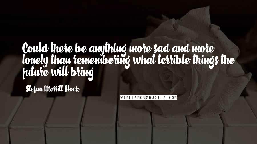 Stefan Merrill Block Quotes: Could there be anything more sad and more lonely than remembering what terrible things the future will bring?