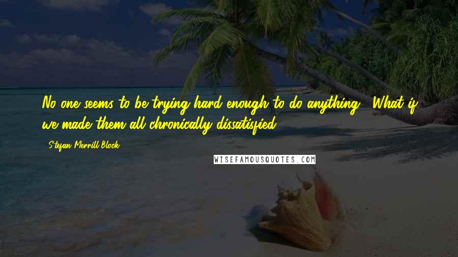 Stefan Merrill Block Quotes: No one seems to be trying hard enough to do anything... What if we made them all chronically dissatisfied?