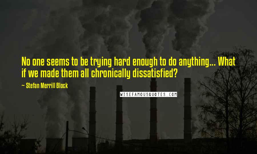 Stefan Merrill Block Quotes: No one seems to be trying hard enough to do anything... What if we made them all chronically dissatisfied?