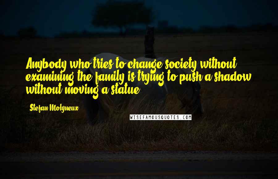 Stefan Molyneux Quotes: Anybody who tries to change society without examining the family is trying to push a shadow without moving a statue.