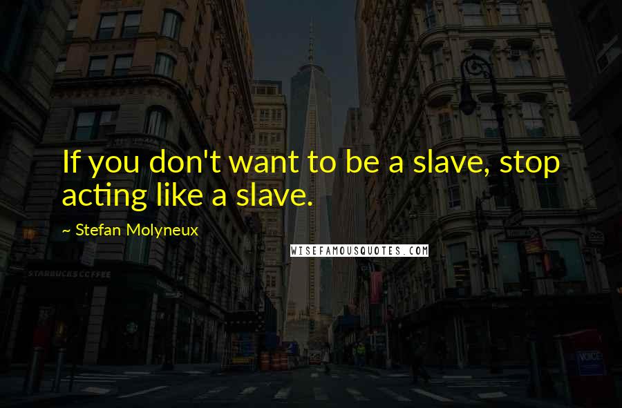 Stefan Molyneux Quotes: If you don't want to be a slave, stop acting like a slave.