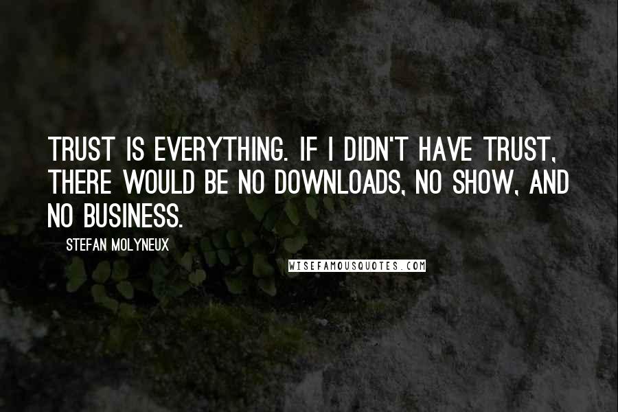 Stefan Molyneux Quotes: Trust is everything. If I didn't have trust, there would be no downloads, no show, and no business.