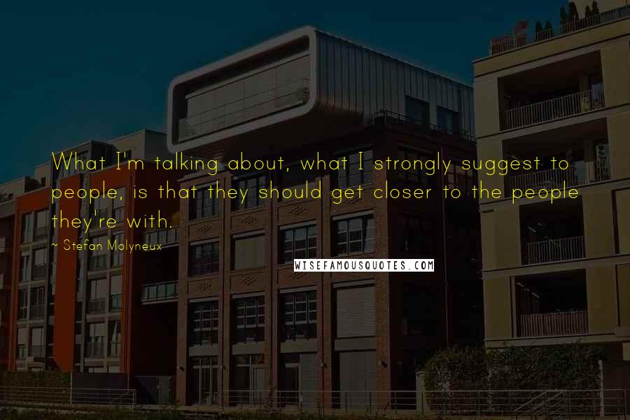 Stefan Molyneux Quotes: What I'm talking about, what I strongly suggest to people, is that they should get closer to the people they're with.