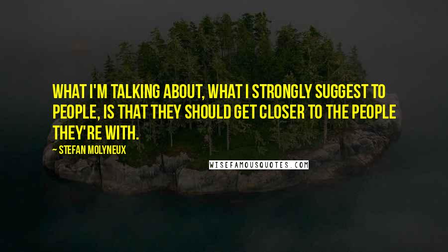 Stefan Molyneux Quotes: What I'm talking about, what I strongly suggest to people, is that they should get closer to the people they're with.