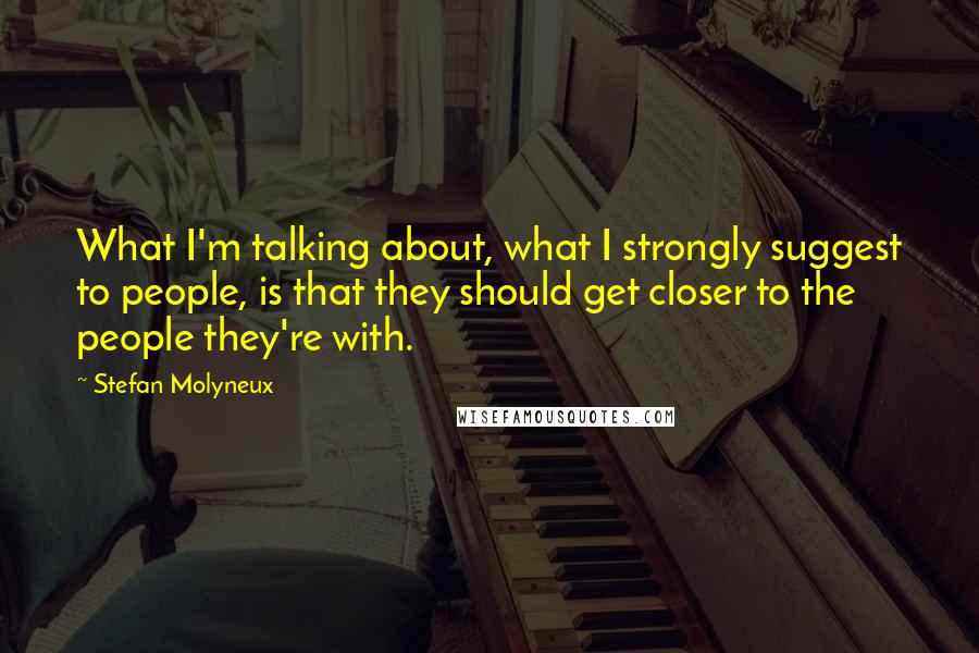 Stefan Molyneux Quotes: What I'm talking about, what I strongly suggest to people, is that they should get closer to the people they're with.