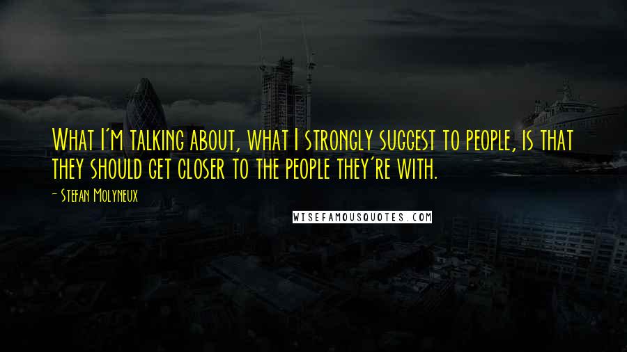 Stefan Molyneux Quotes: What I'm talking about, what I strongly suggest to people, is that they should get closer to the people they're with.