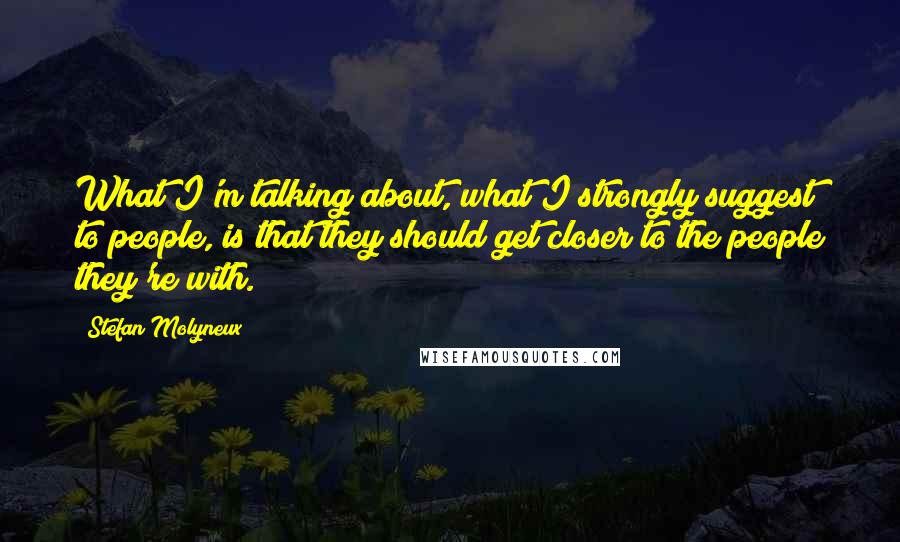 Stefan Molyneux Quotes: What I'm talking about, what I strongly suggest to people, is that they should get closer to the people they're with.