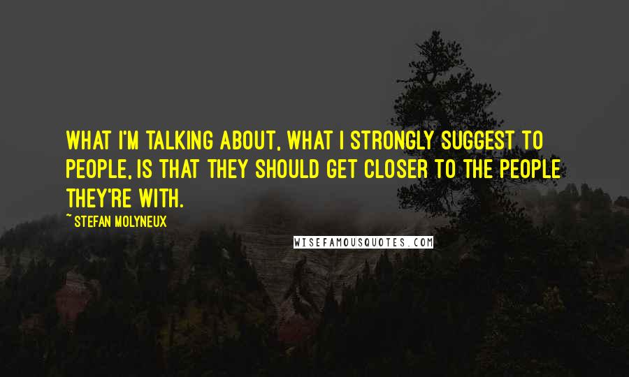 Stefan Molyneux Quotes: What I'm talking about, what I strongly suggest to people, is that they should get closer to the people they're with.
