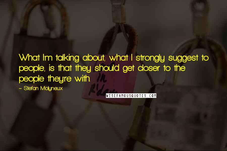 Stefan Molyneux Quotes: What I'm talking about, what I strongly suggest to people, is that they should get closer to the people they're with.