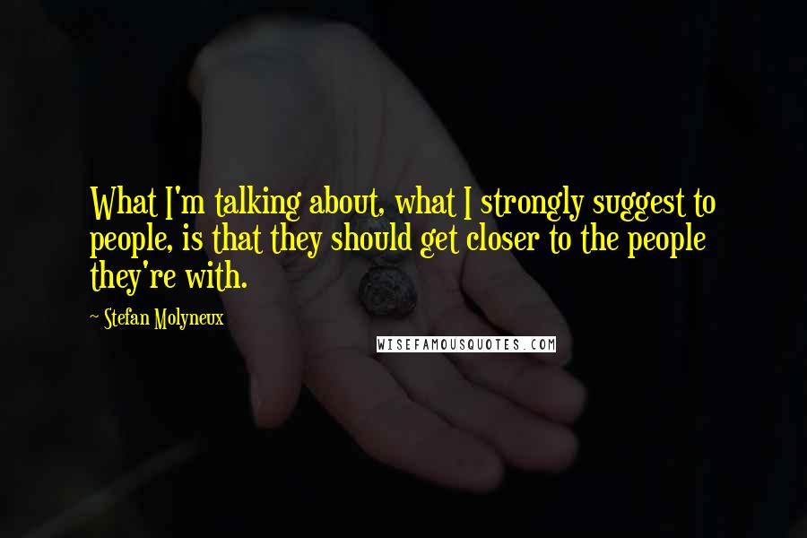 Stefan Molyneux Quotes: What I'm talking about, what I strongly suggest to people, is that they should get closer to the people they're with.