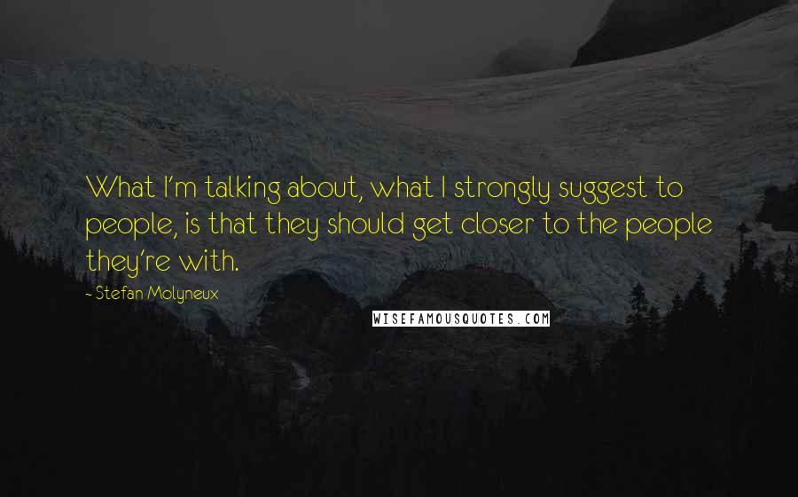 Stefan Molyneux Quotes: What I'm talking about, what I strongly suggest to people, is that they should get closer to the people they're with.