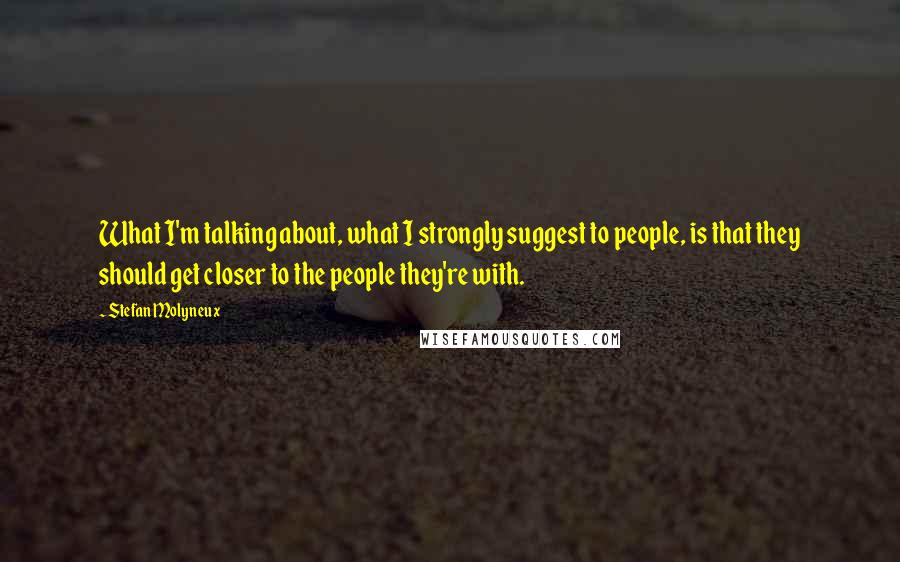 Stefan Molyneux Quotes: What I'm talking about, what I strongly suggest to people, is that they should get closer to the people they're with.