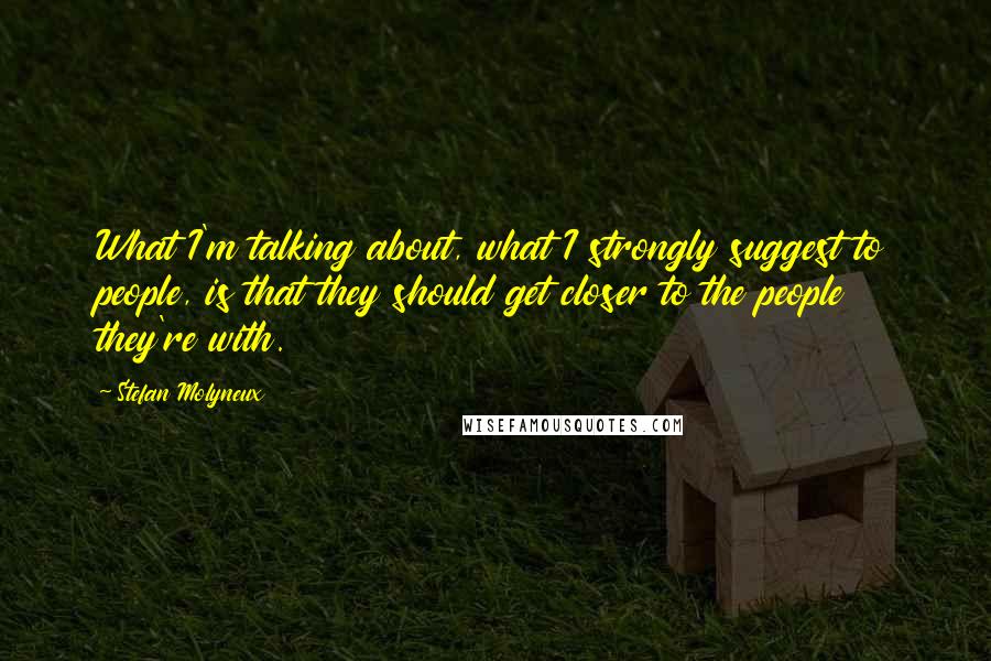 Stefan Molyneux Quotes: What I'm talking about, what I strongly suggest to people, is that they should get closer to the people they're with.