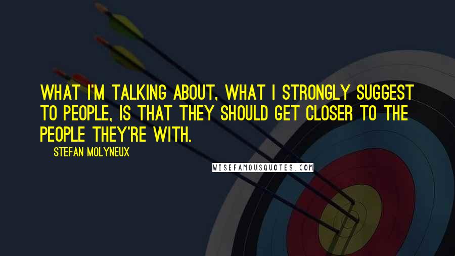 Stefan Molyneux Quotes: What I'm talking about, what I strongly suggest to people, is that they should get closer to the people they're with.