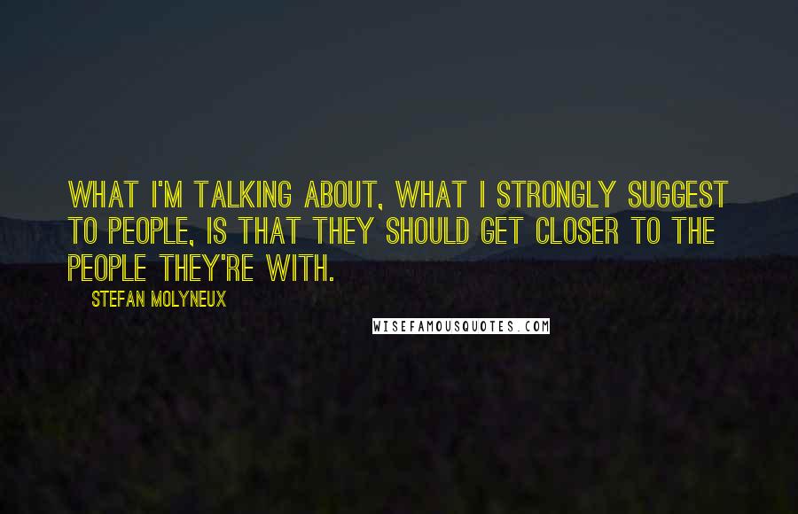 Stefan Molyneux Quotes: What I'm talking about, what I strongly suggest to people, is that they should get closer to the people they're with.