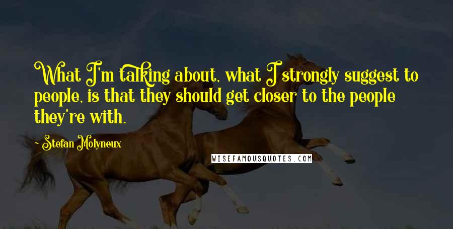 Stefan Molyneux Quotes: What I'm talking about, what I strongly suggest to people, is that they should get closer to the people they're with.