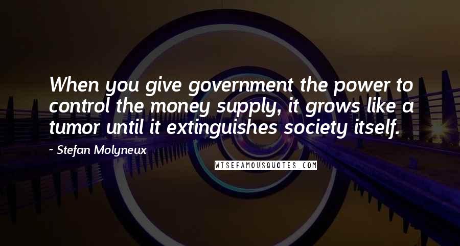 Stefan Molyneux Quotes: When you give government the power to control the money supply, it grows like a tumor until it extinguishes society itself.