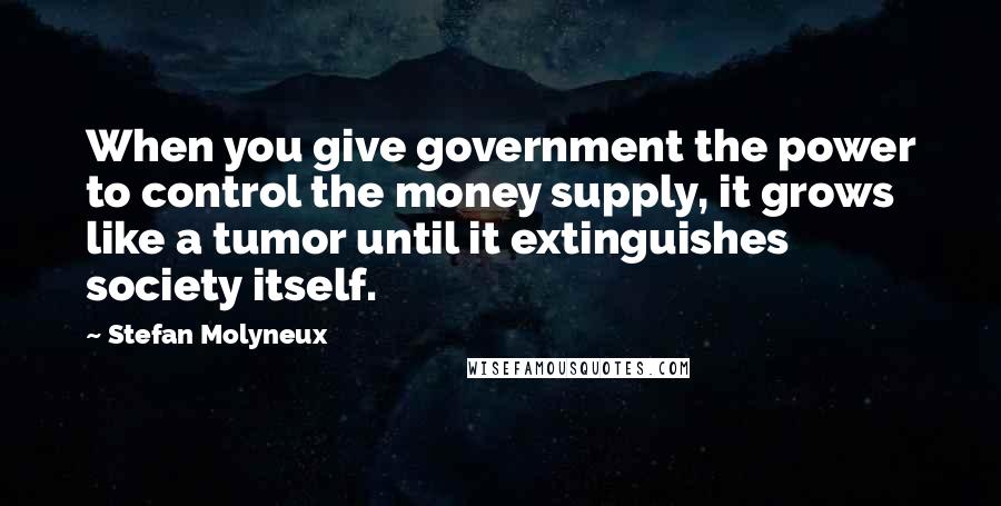 Stefan Molyneux Quotes: When you give government the power to control the money supply, it grows like a tumor until it extinguishes society itself.