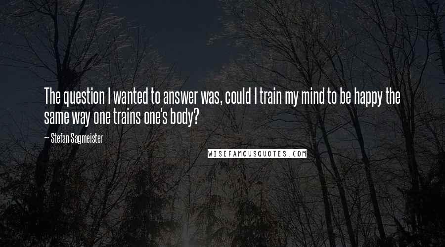 Stefan Sagmeister Quotes: The question I wanted to answer was, could I train my mind to be happy the same way one trains one's body?