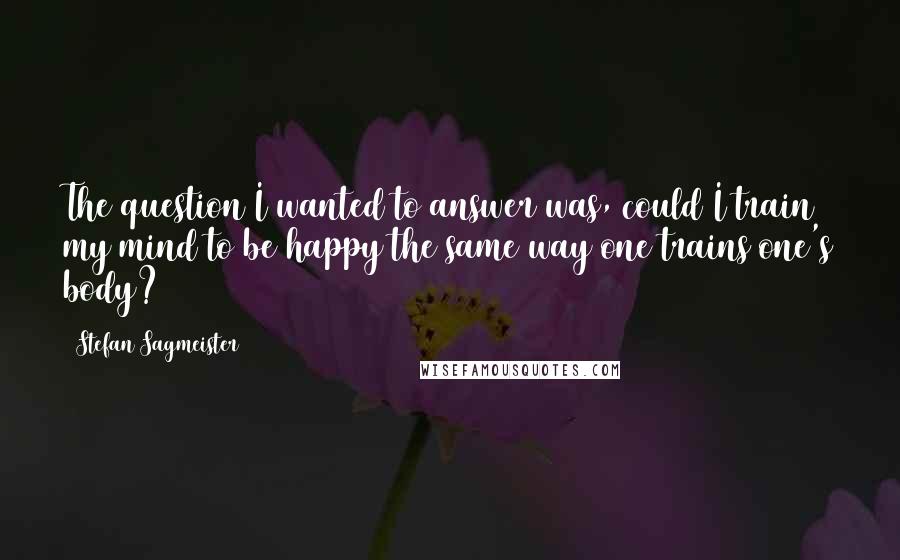 Stefan Sagmeister Quotes: The question I wanted to answer was, could I train my mind to be happy the same way one trains one's body?