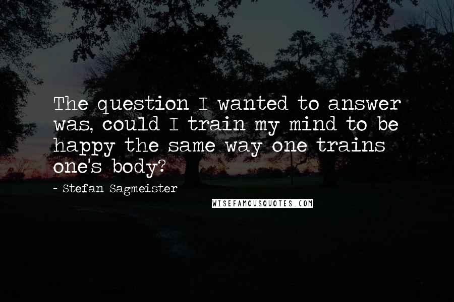 Stefan Sagmeister Quotes: The question I wanted to answer was, could I train my mind to be happy the same way one trains one's body?