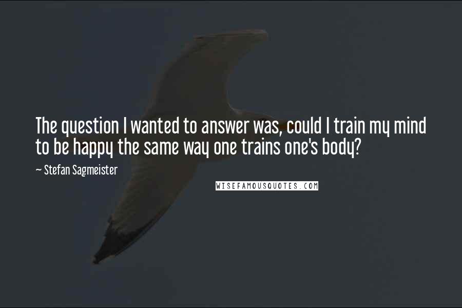 Stefan Sagmeister Quotes: The question I wanted to answer was, could I train my mind to be happy the same way one trains one's body?