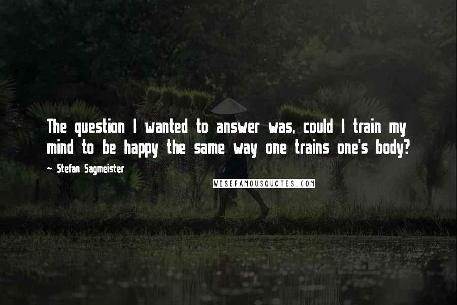 Stefan Sagmeister Quotes: The question I wanted to answer was, could I train my mind to be happy the same way one trains one's body?