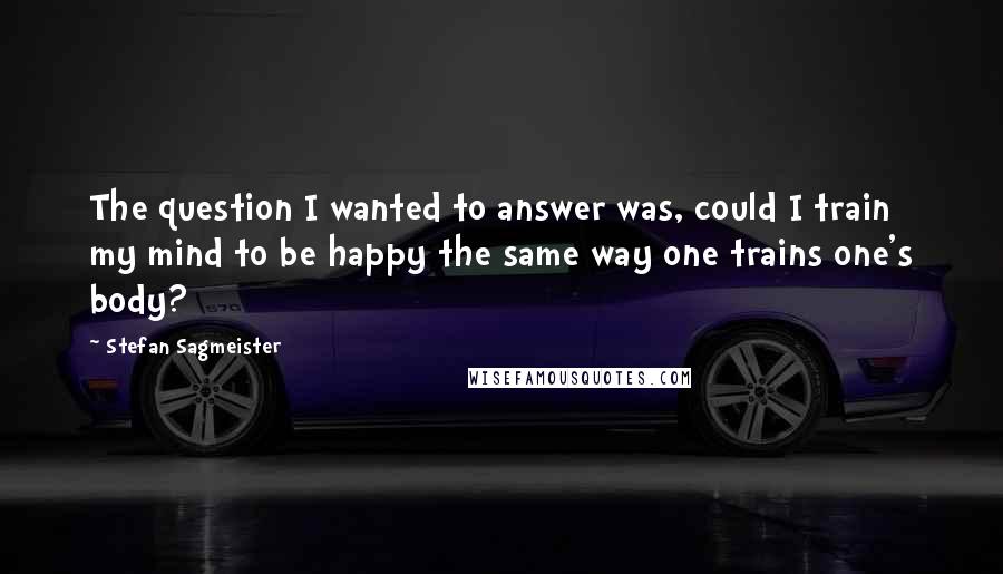 Stefan Sagmeister Quotes: The question I wanted to answer was, could I train my mind to be happy the same way one trains one's body?