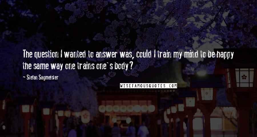 Stefan Sagmeister Quotes: The question I wanted to answer was, could I train my mind to be happy the same way one trains one's body?