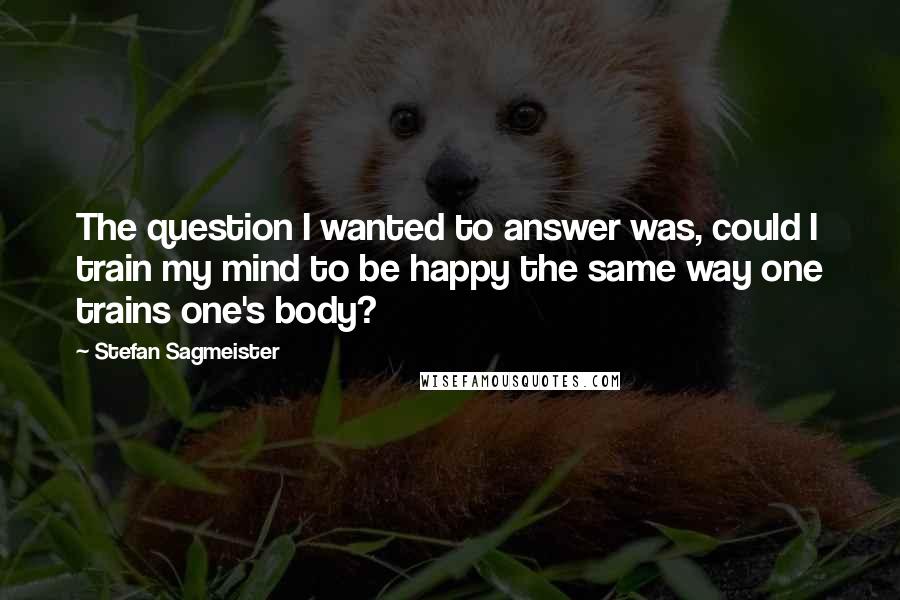 Stefan Sagmeister Quotes: The question I wanted to answer was, could I train my mind to be happy the same way one trains one's body?