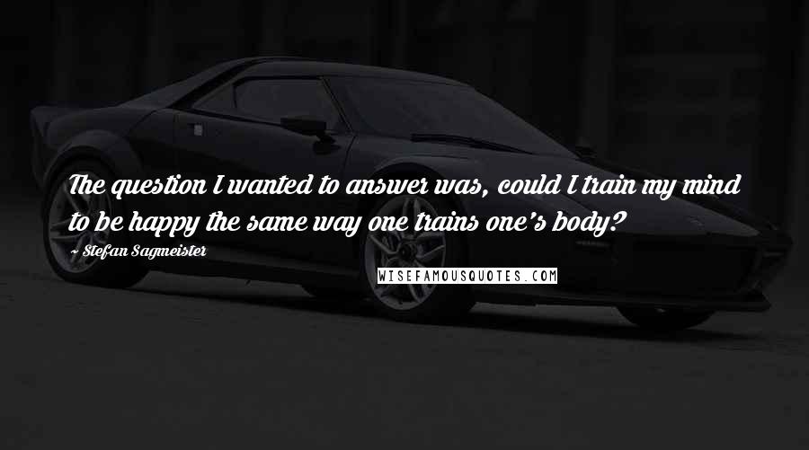 Stefan Sagmeister Quotes: The question I wanted to answer was, could I train my mind to be happy the same way one trains one's body?