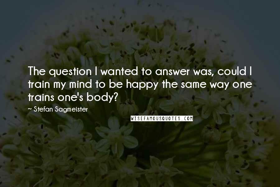 Stefan Sagmeister Quotes: The question I wanted to answer was, could I train my mind to be happy the same way one trains one's body?