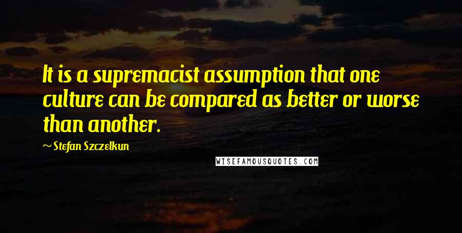 Stefan Szczelkun Quotes: It is a supremacist assumption that one culture can be compared as better or worse than another.