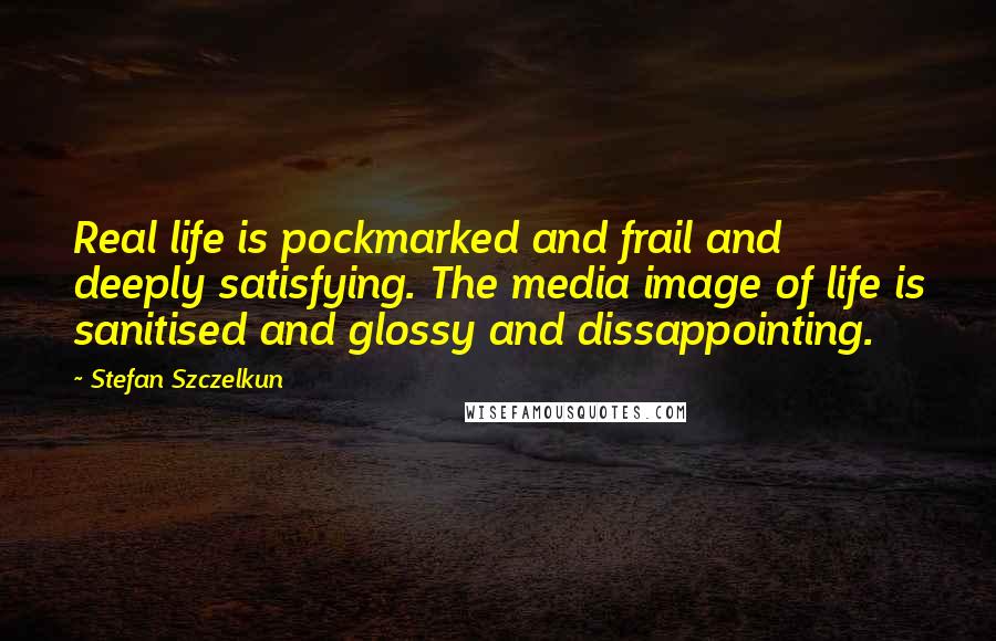 Stefan Szczelkun Quotes: Real life is pockmarked and frail and deeply satisfying. The media image of life is sanitised and glossy and dissappointing.