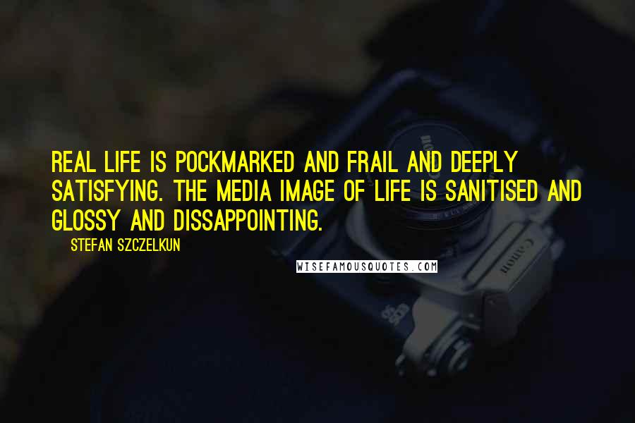 Stefan Szczelkun Quotes: Real life is pockmarked and frail and deeply satisfying. The media image of life is sanitised and glossy and dissappointing.