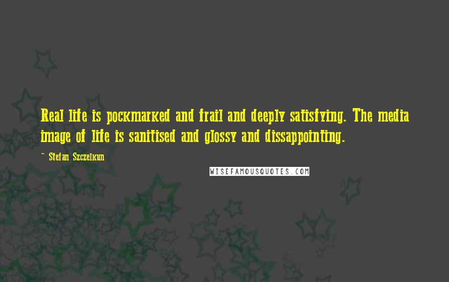 Stefan Szczelkun Quotes: Real life is pockmarked and frail and deeply satisfying. The media image of life is sanitised and glossy and dissappointing.