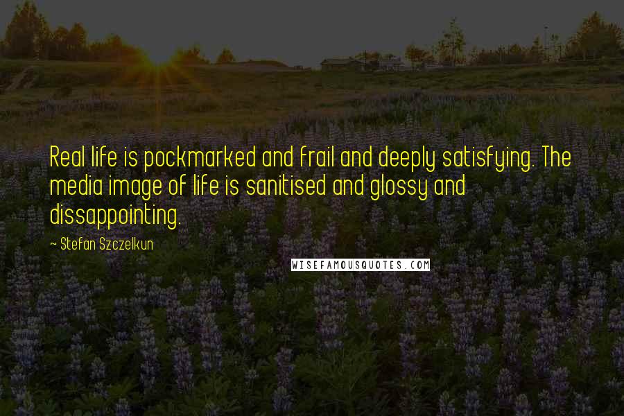 Stefan Szczelkun Quotes: Real life is pockmarked and frail and deeply satisfying. The media image of life is sanitised and glossy and dissappointing.