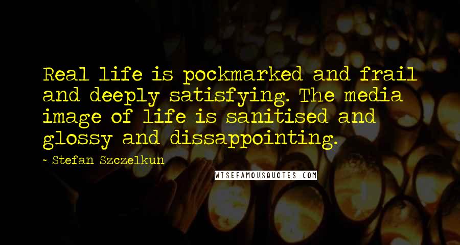 Stefan Szczelkun Quotes: Real life is pockmarked and frail and deeply satisfying. The media image of life is sanitised and glossy and dissappointing.