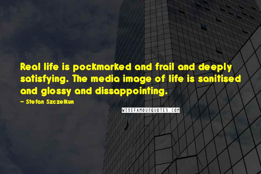 Stefan Szczelkun Quotes: Real life is pockmarked and frail and deeply satisfying. The media image of life is sanitised and glossy and dissappointing.